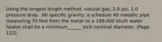 Using the longest length method, natural gas, 2.0 psi, 1.0 pressure drop, .60 specific gravity; a schedule 40 metallic pipe measuring 70 feet from the meter to a 199,000 btu/h water heater shall be a minimum______ inch nominal diameter. (Page 122).