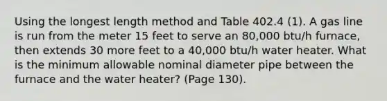 Using the longest length method and Table 402.4 (1). A gas line is run from the meter 15 feet to serve an 80,000 btu/h furnace, then extends 30 more feet to a 40,000 btu/h water heater. What is the minimum allowable nominal diameter pipe between the furnace and the water heater? (Page 130).