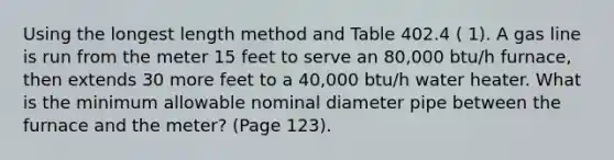 Using the longest length method and Table 402.4 ( 1). A gas line is run from the meter 15 feet to serve an 80,000 btu/h furnace, then extends 30 more feet to a 40,000 btu/h water heater. What is the minimum allowable nominal diameter pipe between the furnace and the meter? (Page 123).