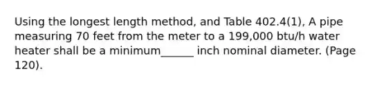 Using the longest length method, and Table 402.4(1), A pipe measuring 70 feet from the meter to a 199,000 btu/h water heater shall be a minimum______ inch nominal diameter. (Page 120).