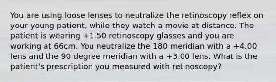 You are using loose lenses to neutralize the retinoscopy reflex on your young patient, while they watch a movie at distance. The patient is wearing +1.50 retinoscopy glasses and you are working at 66cm. You neutralize the 180 meridian with a +4.00 lens and the 90 degree meridian with a +3.00 lens. What is the patient's prescription you measured with retinoscopy?