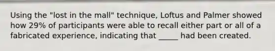 Using the "lost in the mall" technique, Loftus and Palmer showed how 29% of participants were able to recall either part or all of a fabricated experience, indicating that _____ had been created.