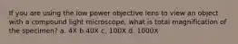 If you are using the low power objective lens to view an object with a compound light microscope, what is total magnification of the specimen? a. 4X b.40X c. 100X d. 1000X