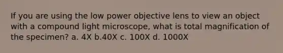 If you are using the low power objective lens to view an object with a compound light microscope, what is total magnification of the specimen? a. 4X b.40X c. 100X d. 1000X