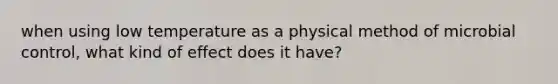 when using low temperature as a physical method of microbial control, what kind of effect does it have?