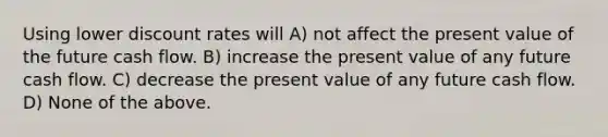 Using lower discount rates will A) not affect the present value of the future cash flow. B) increase the present value of any future cash flow. C) decrease the present value of any future cash flow. D) None of the above.