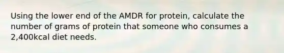 Using the lower end of the AMDR for protein, calculate the number of grams of protein that someone who consumes a 2,400kcal diet needs.