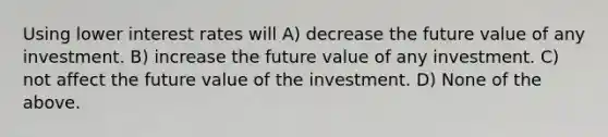 Using lower interest rates will A) decrease the future value of any investment. B) increase the future value of any investment. C) not affect the future value of the investment. D) None of the above.