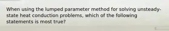 When using the lumped parameter method for solving unsteady-state heat conduction problems, which of the following statements is most true?