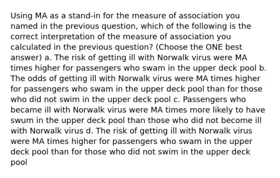 Using MA as a stand-in for the measure of association you named in the previous question, which of the following is the correct interpretation of the measure of association you calculated in the previous question? (Choose the ONE best answer) a. The risk of getting ill with Norwalk virus were MA times higher for passengers who swam in the upper deck pool b. The odds of getting ill with Norwalk virus were MA times higher for passengers who swam in the upper deck pool than for those who did not swim in the upper deck pool c. Passengers who became ill with Norwalk virus were MA times more likely to have swum in the upper deck pool than those who did not become ill with Norwalk virus d. The risk of getting ill with Norwalk virus were MA times higher for passengers who swam in the upper deck pool than for those who did not swim in the upper deck pool