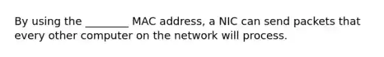 By using the ________ MAC address, a NIC can send packets that every other computer on the network will process.