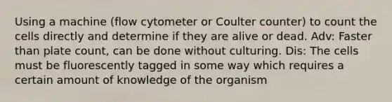 Using a machine (flow cytometer or Coulter counter) to count the cells directly and determine if they are alive or dead. Adv: Faster than plate count, can be done without culturing. Dis: The cells must be fluorescently tagged in some way which requires a certain amount of knowledge of the organism