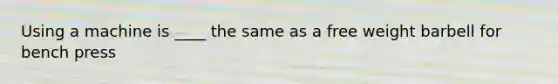 Using a machine is ____ the same as a free weight barbell for bench press