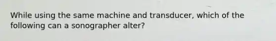 While using the same machine and transducer, which of the following can a sonographer alter?