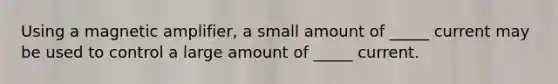 Using a magnetic amplifier, a small amount of _____ current may be used to control a large amount of _____ current.