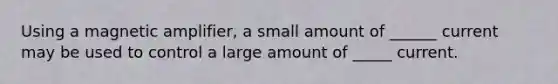 Using a magnetic amplifier, a small amount of ______ current may be used to control a large amount of _____ current.