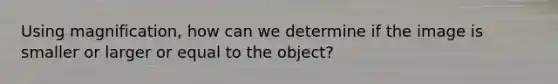 Using magnification, how can we determine if the image is smaller or larger or equal to the object?