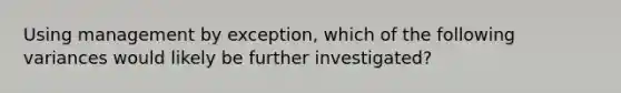 Using management by exception, which of the following variances would likely be further investigated?