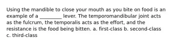 Using the mandible to close your mouth as you bite on food is an example of a _________ lever. The temporomandibular joint acts as the fulcrum, the temporalis acts as the effort, and the resistance is the food being bitten. a. first-class b. second-class c. third-class