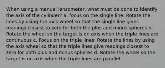 When using a manual lensometer, what must be done to identify the axis of the cylinder? a. focus on the single line. Rotate the lines by using the axis wheel so that the single line gives readings closest to zero for both the plus and minus spheres b. Rotate the wheel so the target is on axis when the triple lines are continuous c. Focus on the triple lines. Rotate the lines by using the axis wheel so that the triple lines give readings closest to zero for both plus and minus spheres d. Rotate the wheel so the target is on axis when the triple lines are parallel