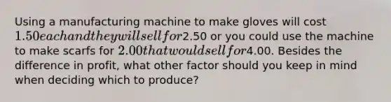 Using a manufacturing machine to make gloves will cost 1.50 each and they will sell for2.50 or you could use the machine to make scarfs for 2.00 that would sell for4.00. Besides the difference in profit, what other factor should you keep in mind when deciding which to produce?