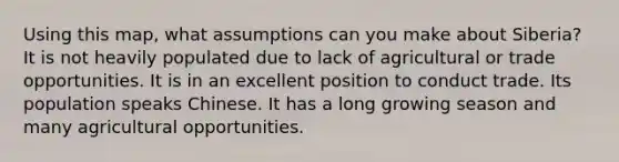 Using this map, what assumptions can you make about Siberia? It is not heavily populated due to lack of agricultural or trade opportunities. It is in an excellent position to conduct trade. Its population speaks Chinese. It has a long growing season and many agricultural opportunities.