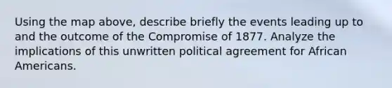 Using the map above, describe briefly the events leading up to and the outcome of the Compromise of 1877. Analyze the implications of this unwritten political agreement for African Americans.