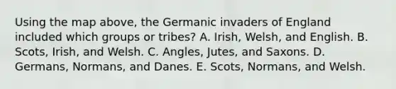 Using the map above, the Germanic invaders of England included which groups or tribes? A. Irish, Welsh, and English. B. Scots, Irish, and Welsh. C. Angles, Jutes, and Saxons. D. Germans, Normans, and Danes. E. Scots, Normans, and Welsh.