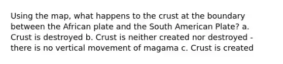 Using the map, what happens to the crust at the boundary between the African plate and the South American Plate? a. Crust is destroyed b. Crust is neither created nor destroyed - there is no vertical movement of magama c. Crust is created