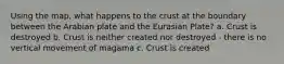 Using the map, what happens to the crust at the boundary between the Arabian plate and the Eurasian Plate? a. Crust is destroyed b. Crust is neither created nor destroyed - there is no vertical movement of magama c. Crust is created