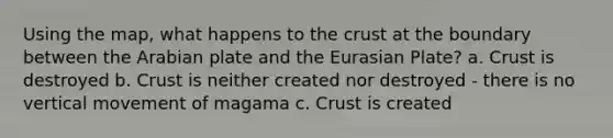 Using the map, what happens to <a href='https://www.questionai.com/knowledge/karSwUsNbl-the-crust' class='anchor-knowledge'>the crust</a> at the boundary between the Arabian plate and the Eurasian Plate? a. Crust is destroyed b. Crust is neither created nor destroyed - there is no vertical movement of magama c. Crust is created