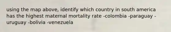 using the map above, identify which country in south america has the highest maternal mortality rate -colombia -paraguay -uruguay -bolivia -venezuela