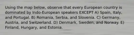 Using the map below, observe that every European country is dominated by Indo-European speakers EXCEPT A) Spain, Italy, and Portugal. B) Romania, Serbia, and Slovenia. C) Germany, Austria, and Switzerland. D) Denmark, Sweden, and Norway. E) Finland, Hungary, and Estonia.