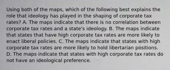 Using both of the maps, which of the following best explains the role that ideology has played in the shaping of corporate tax rates? A. The maps indicate that there is no correlation between corporate tax rates and a state's ideology. B. The maps indicate that states that have high corporate tax rates are more likely to enact liberal policies. C. The maps indicate that states with high corporate tax rates are more likely to hold libertarian positions. D. The maps indicate that states with high corporate tax rates do not have an ideological preference.