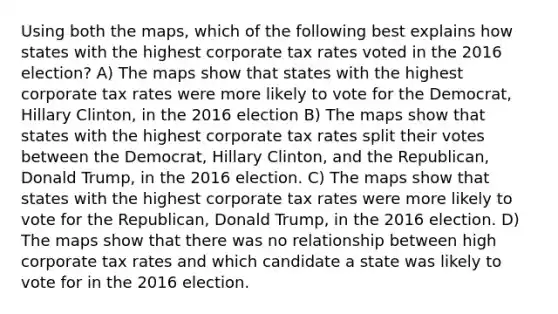 Using both the maps, which of the following best explains how states with the highest corporate tax rates voted in the 2016 election? A) The maps show that states with the highest corporate tax rates were more likely to vote for the Democrat, Hillary Clinton, in the 2016 election B) The maps show that states with the highest corporate tax rates split their votes between the Democrat, Hillary Clinton, and the Republican, Donald Trump, in the 2016 election. C) The maps show that states with the highest corporate tax rates were more likely to vote for the Republican, Donald Trump, in the 2016 election. D) The maps show that there was no relationship between high corporate tax rates and which candidate a state was likely to vote for in the 2016 election.