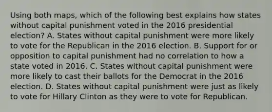 Using both maps, which of the following best explains how states without capital punishment voted in the 2016 presidential election? A. States without capital punishment were more likely to vote for the Republican in the 2016 election. B. Support for or opposition to capital punishment had no correlation to how a state voted in 2016. C. States without capital punishment were more likely to cast their ballots for the Democrat in the 2016 election. D. States without capital punishment were just as likely to vote for Hillary Clinton as they were to vote for Republican.