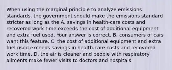 When using the marginal principle to analyze emissions​ standards, the government should make the emissions standard stricter as long as the A. savings in​ health-care costs and recovered work time exceeds the cost of additional equipment and extra fuel used. Your answer is correct. B. consumers of cars want this feature. C. the cost of additional equipment and extra fuel used exceeds savings in​ health-care costs and recovered work time. D. the air is cleaner and people with respiratory ailments make fewer visits to doctors and hospitals.