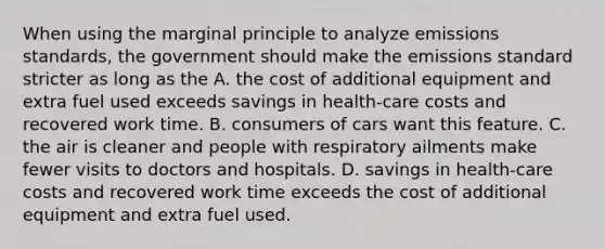 When using the marginal principle to analyze emissions​ standards, the government should make the emissions standard stricter as long as the A. the cost of additional equipment and extra fuel used exceeds savings in​ health-care costs and recovered work time. B. consumers of cars want this feature. C. the air is cleaner and people with respiratory ailments make fewer visits to doctors and hospitals. D. savings in​ health-care costs and recovered work time exceeds the cost of additional equipment and extra fuel used.