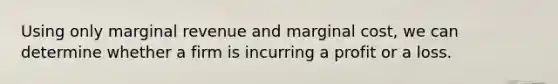 Using only marginal revenue and marginal cost, we can determine whether a firm is incurring a profit or a loss.