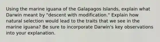 Using the marine iguana of the Galapagos Islands, explain what Darwin meant by "descent with modification." Explain how natural selection would lead to the traits that we see in the marine iguana? Be sure to incorporate Darwin's key observations into your explanation.