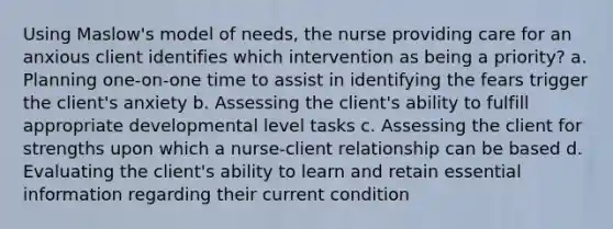 Using Maslow's model of needs, the nurse providing care for an anxious client identifies which intervention as being a priority? a. Planning one-on-one time to assist in identifying the fears trigger the client's anxiety b. Assessing the client's ability to fulfill appropriate developmental level tasks c. Assessing the client for strengths upon which a nurse-client relationship can be based d. Evaluating the client's ability to learn and retain essential information regarding their current condition