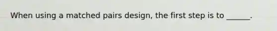 When using a matched pairs design, the first step is to ______.