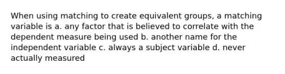 When using matching to create equivalent groups, a matching variable is a. any factor that is believed to correlate with the dependent measure being used b. another name for the independent variable c. always a subject variable d. never actually measured