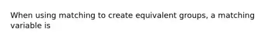 When using matching to create equivalent groups, a matching variable is