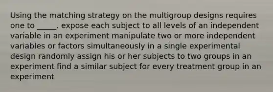 Using the matching strategy on the multigroup designs requires one to _____. expose each subject to all levels of an independent variable in an experiment manipulate two or more independent variables or factors simultaneously in a single experimental design randomly assign his or her subjects to two groups in an experiment find a similar subject for every treatment group in an experiment