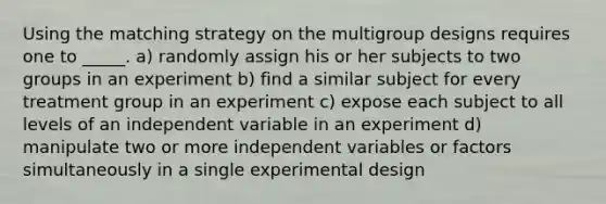 Using the matching strategy on the multigroup designs requires one to _____. a) randomly assign his or her subjects to two groups in an experiment b) find a similar subject for every treatment group in an experiment c) expose each subject to all levels of an independent variable in an experiment d) manipulate two or more independent variables or factors simultaneously in a single experimental design