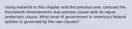 Using material in this chapter and the previous one, contrast the Fourteenth Amendment's due process clause with its equal-protection clause. What level of government in America's federal system is governed by the two clauses?