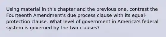 Using material in this chapter and the previous one, contrast the Fourteenth Amendment's due process clause with its equal-protection clause. What level of government in America's federal system is governed by the two clauses?