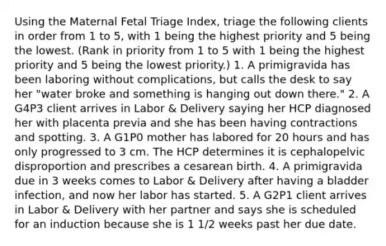 Using the Maternal Fetal Triage Index, triage the following clients in order from 1 to 5, with 1 being the highest priority and 5 being the lowest. (Rank in priority from 1 to 5 with 1 being the highest priority and 5 being the lowest priority.) 1. A primigravida has been laboring without complications, but calls the desk to say her "water broke and something is hanging out down there." 2. A G4P3 client arrives in Labor & Delivery saying her HCP diagnosed her with placenta previa and she has been having contractions and spotting. 3. A G1P0 mother has labored for 20 hours and has only progressed to 3 cm. The HCP determines it is cephalopelvic disproportion and prescribes a cesarean birth. 4. A primigravida due in 3 weeks comes to Labor & Delivery after having a bladder infection, and now her labor has started. 5. A G2P1 client arrives in Labor & Delivery with her partner and says she is scheduled for an induction because she is 1 1/2 weeks past her due date.