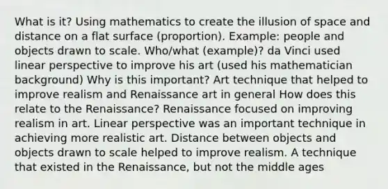 What is it? Using mathematics to create the illusion of space and distance on a flat surface (proportion). Example: people and objects drawn to scale. Who/what (example)? da Vinci used linear perspective to improve his art (used his mathematician background) Why is this important? Art technique that helped to improve realism and Renaissance art in general How does this relate to the Renaissance? Renaissance focused on improving realism in art. Linear perspective was an important technique in achieving more realistic art. Distance between objects and objects drawn to scale helped to improve realism. A technique that existed in the Renaissance, but not the middle ages